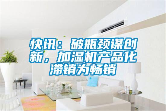 快訊：破瓶頸謀創(chuàng)新，加濕機產(chǎn)品化滯銷為暢銷