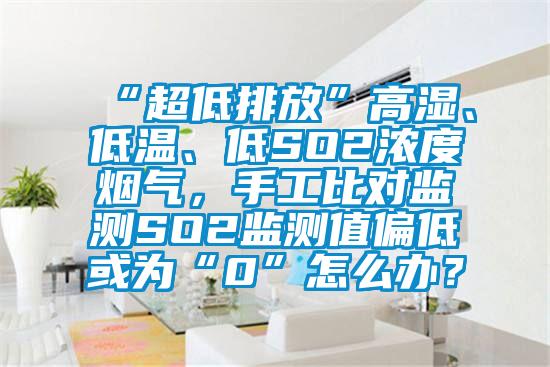 “超低排放”高濕、低溫、低SO2濃度煙氣，手工比對監(jiān)測SO2監(jiān)測值偏低或為“0”怎么辦？