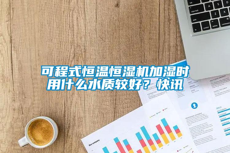 可程式恒溫恒濕機加濕時用什么水質(zhì)較好？快訊